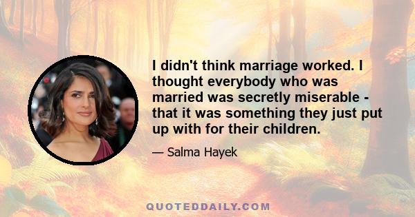 I didn't think marriage worked. I thought everybody who was married was secretly miserable - that it was something they just put up with for their children.