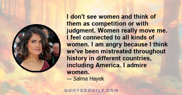 I don't see women and think of them as competition or with judgment. Women really move me. I feel connected to all kinds of women. I am angry because I think we've been mistreated throughout history in different