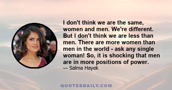 I don't think we are the same, women and men. We're different. But I don't think we are less than men. There are more women than men in the world - ask any single woman! So, it is shocking that men are in more positions 