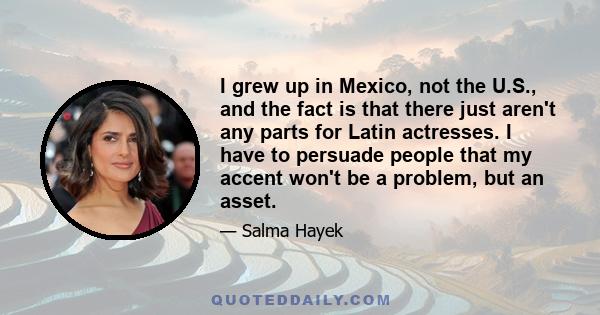 I grew up in Mexico, not the U.S., and the fact is that there just aren't any parts for Latin actresses. I have to persuade people that my accent won't be a problem, but an asset.