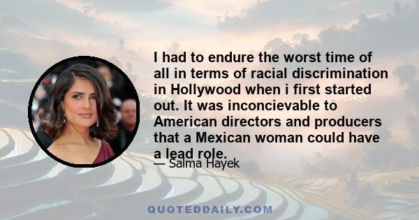 I had to endure the worst time of all in terms of racial discrimination in Hollywood when i first started out. It was inconcievable to American directors and producers that a Mexican woman could have a lead role.