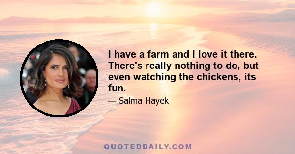 I have a farm and I love it there. There's really nothing to do, but even watching the chickens, its fun.