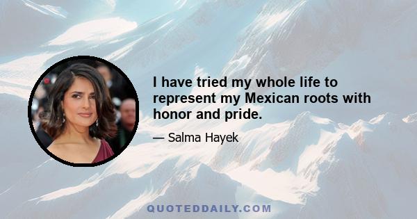 I have tried my whole life to represent my Mexican roots with honor and pride.