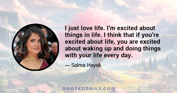 I just love life. I'm excited about things in life. I think that if you're excited about life, you are excited about waking up and doing things with your life every day.