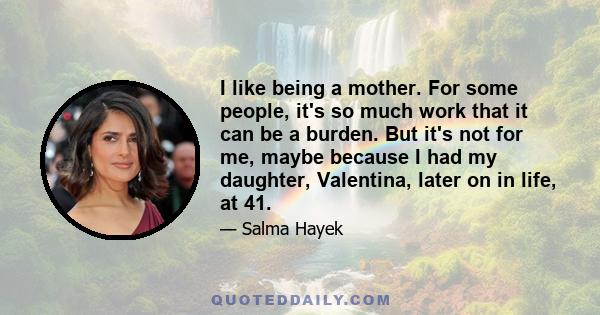 I like being a mother. For some people, it's so much work that it can be a burden. But it's not for me, maybe because I had my daughter, Valentina, later on in life, at 41.