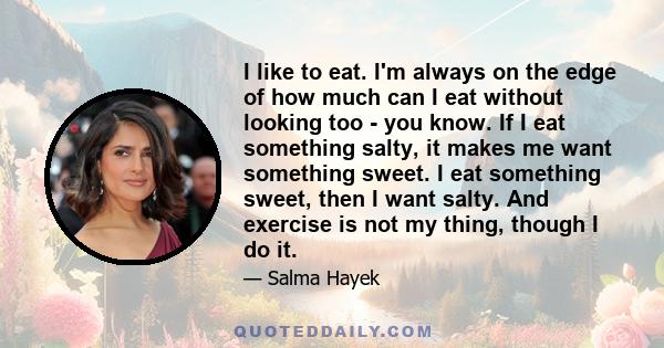 I like to eat. I'm always on the edge of how much can I eat without looking too - you know. If I eat something salty, it makes me want something sweet. I eat something sweet, then I want salty. And exercise is not my