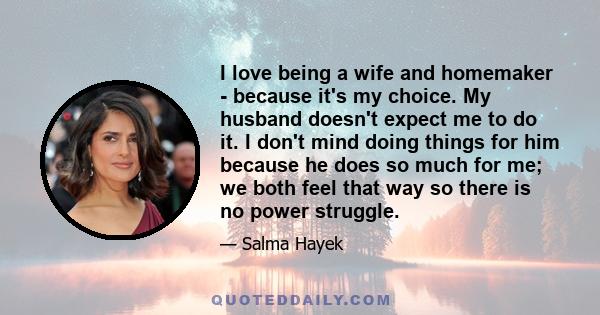 I love being a wife and homemaker - because it's my choice. My husband doesn't expect me to do it. I don't mind doing things for him because he does so much for me; we both feel that way so there is no power struggle.