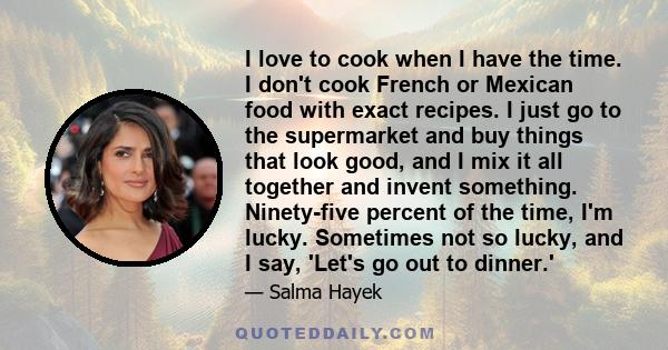 I love to cook when I have the time. I don't cook French or Mexican food with exact recipes. I just go to the supermarket and buy things that look good, and I mix it all together and invent something. Ninety-five