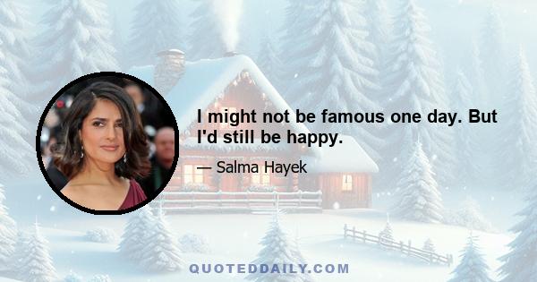 I might not be famous one day. But I'd still be happy.