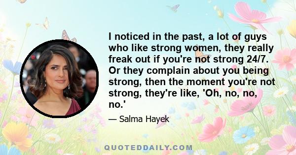 I noticed in the past, a lot of guys who like strong women, they really freak out if you're not strong 24/7. Or they complain about you being strong, then the moment you're not strong, they're like, 'Oh, no, no, no.'