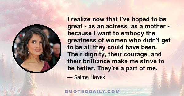 I realize now that I've hoped to be great - as an actress, as a mother - because I want to embody the greatness of women who didn't get to be all they could have been. Their dignity, their courage, and their brilliance