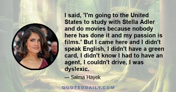 I said, 'I'm going to the United States to study with Stella Adler and do movies because nobody here has done it and my passion is films.' But I came here and I didn't speak English, I didn't have a green card, I didn't 