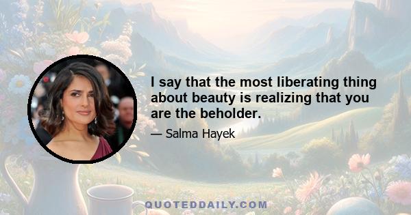 I say that the most liberating thing about beauty is realizing that you are the beholder.