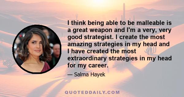 I think being able to be malleable is a great weapon and I'm a very, very good strategist. I create the most amazing strategies in my head and I have created the most extraordinary strategies in my head for my career.