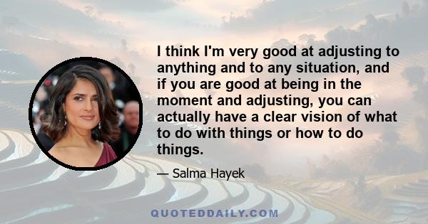 I think I'm very good at adjusting to anything and to any situation, and if you are good at being in the moment and adjusting, you can actually have a clear vision of what to do with things or how to do things.