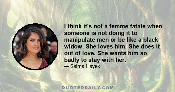 I think it's not a femme fatale when someone is not doing it to manipulate men or be like a black widow. She loves him. She does it out of love. She wants him so badly to stay with her.