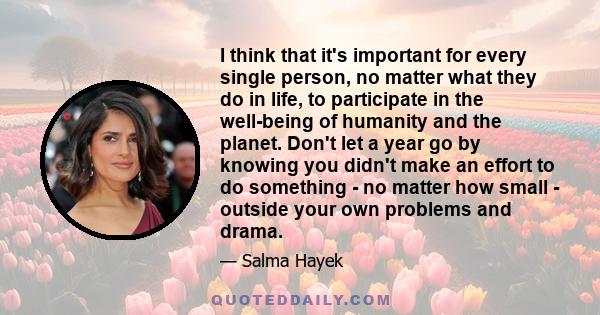 I think that it's important for every single person, no matter what they do in life, to participate in the well-being of humanity and the planet. Don't let a year go by knowing you didn't make an effort to do something