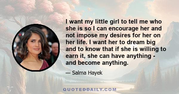 I want my little girl to tell me who she is so I can encourage her and not impose my desires for her on her life. I want her to dream big and to know that if she is willing to earn it, she can have anything - and become 