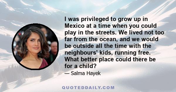 I was privileged to grow up in Mexico at a time when you could play in the streets. We lived not too far from the ocean, and we would be outside all the time with the neighbours' kids, running free. What better place