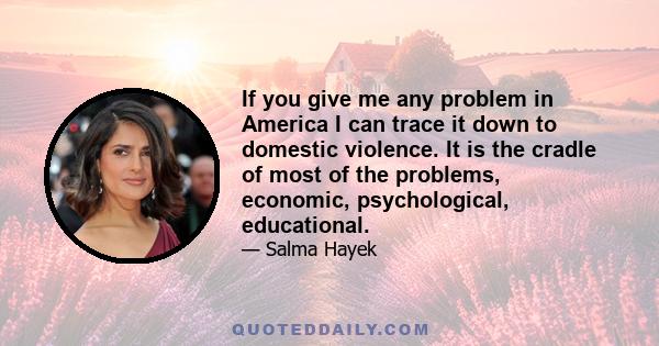 If you give me any problem in America I can trace it down to domestic violence. It is the cradle of most of the problems, economic, psychological, educational.