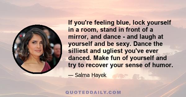 If you're feeling blue, lock yourself in a room, stand in front of a mirror, and dance - and laugh at yourself and be sexy. Dance the silliest and ugliest you've ever danced. Make fun of yourself and try to recover your 