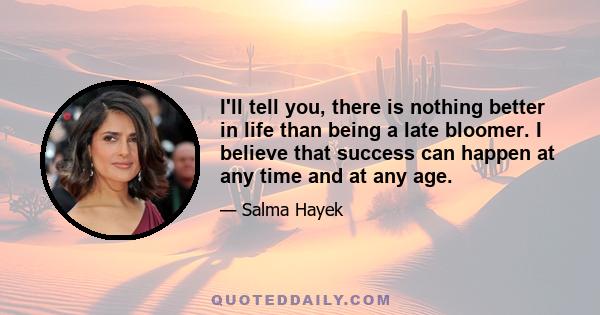 I'll tell you, there is nothing better in life than being a late bloomer. I believe that success can happen at any time and at any age.