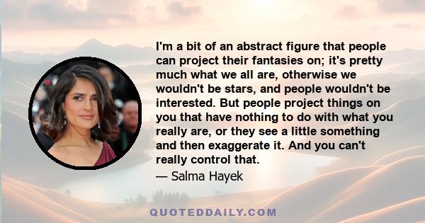 I'm a bit of an abstract figure that people can project their fantasies on; it's pretty much what we all are, otherwise we wouldn't be stars, and people wouldn't be interested. But people project things on you that have 