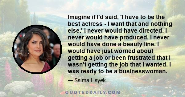 Imagine if I'd said, 'I have to be the best actress - I want that and nothing else.' I never would have directed. I never would have produced. I never would have done a beauty line. I would have just worried about