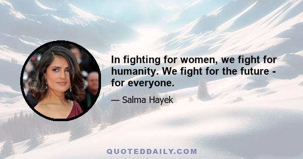 In fighting for women, we fight for humanity. We fight for the future - for everyone.