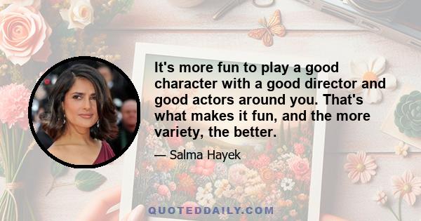 It's more fun to play a good character with a good director and good actors around you. That's what makes it fun, and the more variety, the better.