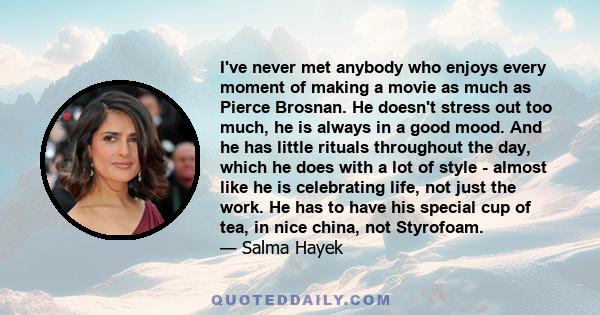 I've never met anybody who enjoys every moment of making a movie as much as Pierce Brosnan. He doesn't stress out too much, he is always in a good mood. And he has little rituals throughout the day, which he does with a 