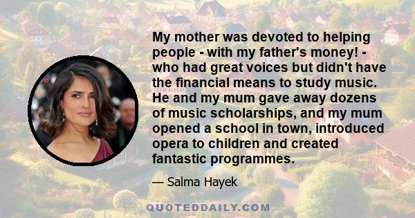 My mother was devoted to helping people - with my father's money! - who had great voices but didn't have the financial means to study music. He and my mum gave away dozens of music scholarships, and my mum opened a