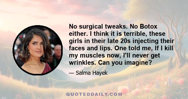 No surgical tweaks. No Botox either. I think it is terrible, these girls in their late 20s injecting their faces and lips. One told me, If I kill my muscles now, I'll never get wrinkles. Can you imagine?