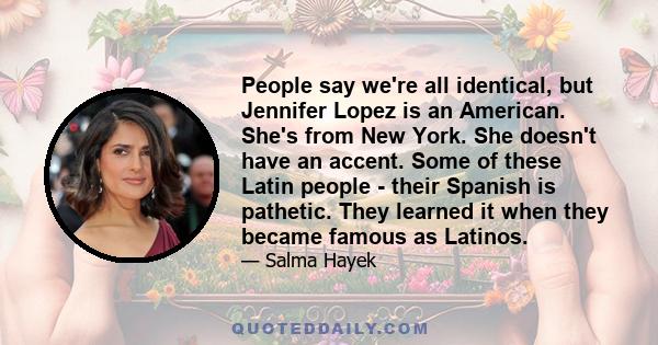 People say we're all identical, but Jennifer Lopez is an American. She's from New York. She doesn't have an accent. Some of these Latin people - their Spanish is pathetic. They learned it when they became famous as