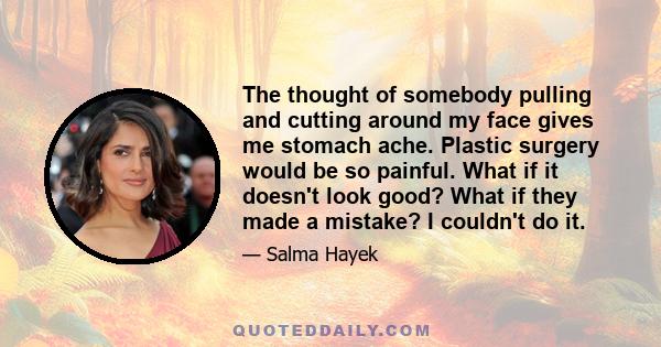 The thought of somebody pulling and cutting around my face gives me stomach ache. Plastic surgery would be so painful. What if it doesn't look good? What if they made a mistake? I couldn't do it.