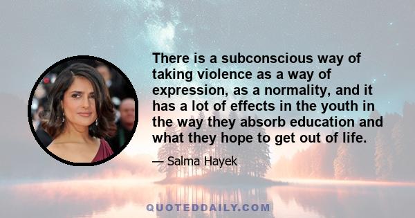 There is a subconscious way of taking violence as a way of expression, as a normality, and it has a lot of effects in the youth in the way they absorb education and what they hope to get out of life.