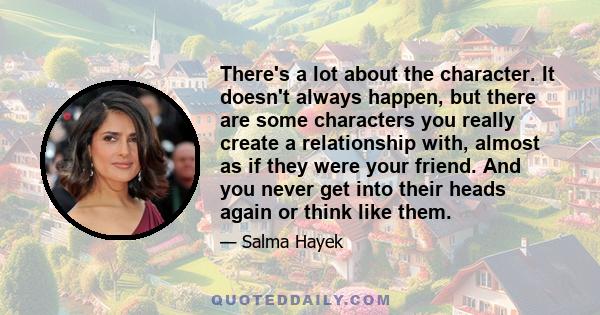 There's a lot about the character. It doesn't always happen, but there are some characters you really create a relationship with, almost as if they were your friend. And you never get into their heads again or think