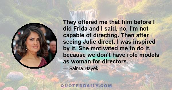 They offered me that film before I did Frida and I said, no, I'm not capable of directing. Then after seeing Julie direct, I was inspired by it. She motivated me to do it, because we don't have role models as woman for