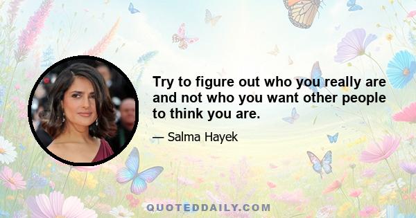 Try to figure out who you really are and not who you want other people to think you are.