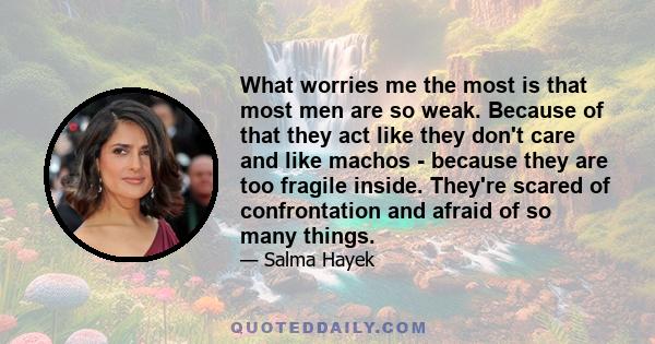 What worries me the most is that most men are so weak. Because of that they act like they don't care and like machos - because they are too fragile inside. They're scared of confrontation and afraid of so many things.