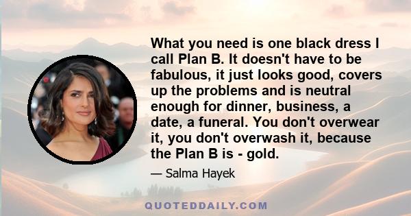 What you need is one black dress I call Plan B. It doesn't have to be fabulous, it just looks good, covers up the problems and is neutral enough for dinner, business, a date, a funeral. You don't overwear it, you don't