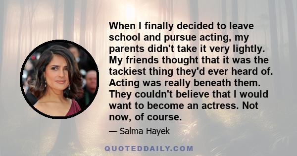 When I finally decided to leave school and pursue acting, my parents didn't take it very lightly. My friends thought that it was the tackiest thing they'd ever heard of. Acting was really beneath them. They couldn't