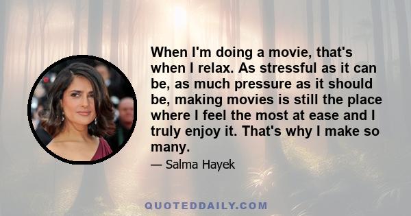 When I'm doing a movie, that's when I relax. As stressful as it can be, as much pressure as it should be, making movies is still the place where I feel the most at ease and I truly enjoy it. That's why I make so many.