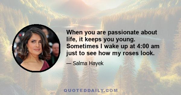 When you are passionate about life, it keeps you young. Sometimes I wake up at 4:00 am just to see how my roses look.