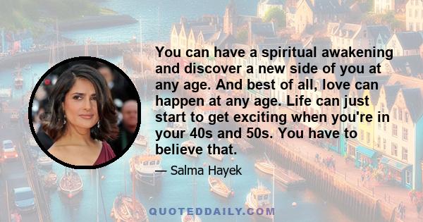 You can have a spiritual awakening and discover a new side of you at any age. And best of all, love can happen at any age. Life can just start to get exciting when you're in your 40s and 50s. You have to believe that.