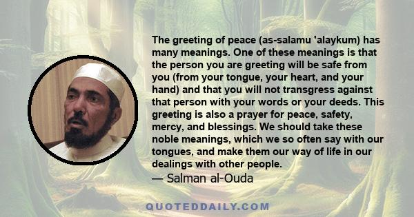 The greeting of peace (as-salamu 'alaykum) has many meanings. One of these meanings is that the person you are greeting will be safe from you (from your tongue, your heart, and your hand) and that you will not