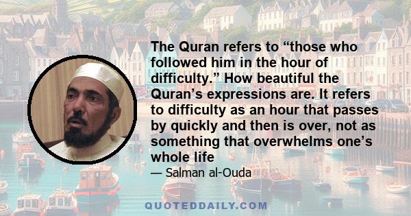 The Quran refers to “those who followed him in the hour of difficulty.” How beautiful the Quran’s expressions are. It refers to difficulty as an hour that passes by quickly and then is over, not as something that