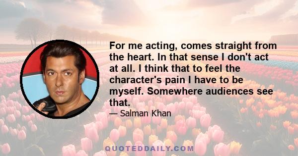 For me acting, comes straight from the heart. In that sense I don't act at all. I think that to feel the character's pain I have to be myself. Somewhere audiences see that.