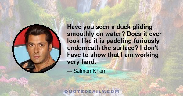 Have you seen a duck gliding smoothly on water? Does it ever look like it is paddling furiously underneath the surface? I don't have to show that I am working very hard.