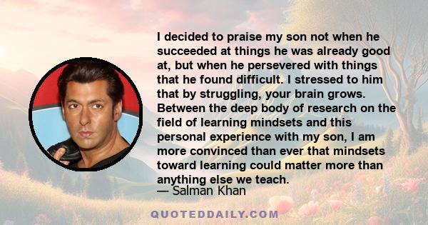 I decided to praise my son not when he succeeded at things he was already good at, but when he persevered with things that he found difficult. I stressed to him that by struggling, your brain grows. Between the deep